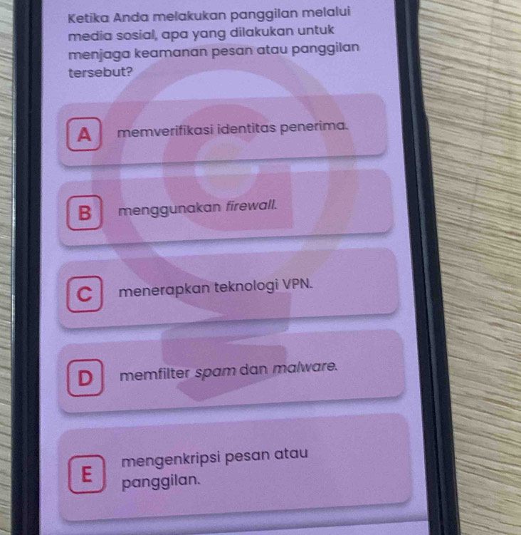 Ketika Anda melakukan panggilan melalui
media sosial, apa yang dilakukan untuk
menjaga keamanan pesan atau panggilan
tersebut?
A memverifikasi identitas penerima.
B menggunakan firewall.
C menerapkan teknologi VPN.
D memfilter spam dan malware.
mengenkripsi pesan atau
E panggilan.