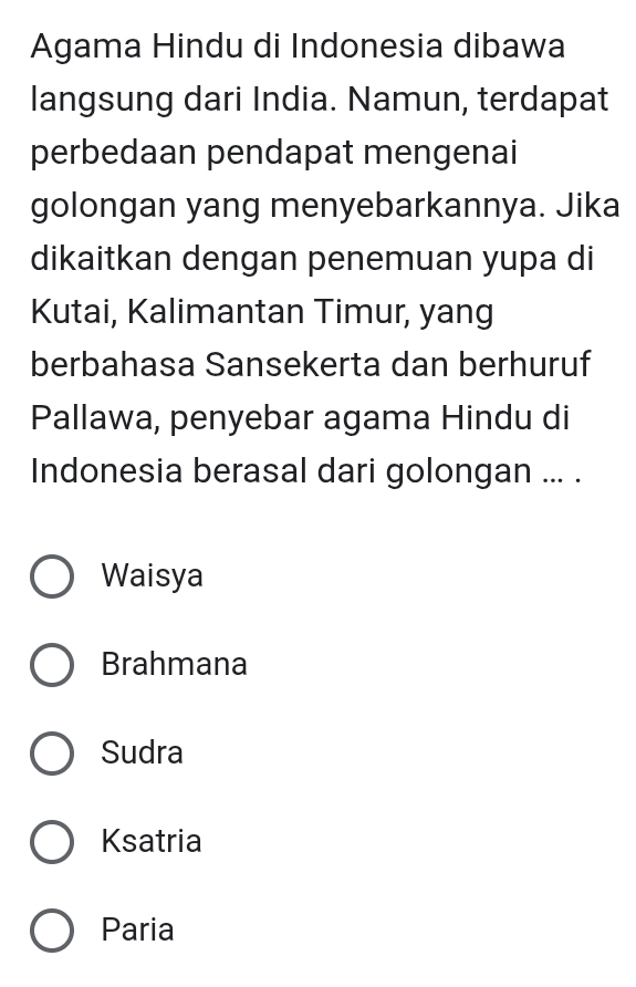 Agama Hindu di Indonesia dibawa
langsung dari India. Namun, terdapat
perbedaan pendapat mengenai
golongan yang menyebarkannya. Jika
dikaitkan dengan penemuan yupa di
Kutai, Kalimantan Timur, yang
berbahasa Sansekerta dan berhuruf
Pallawa, penyebar agama Hindu di
Indonesia berasal dari golongan ... .
Waisya
Brahmana
Sudra
Ksatria
Paria