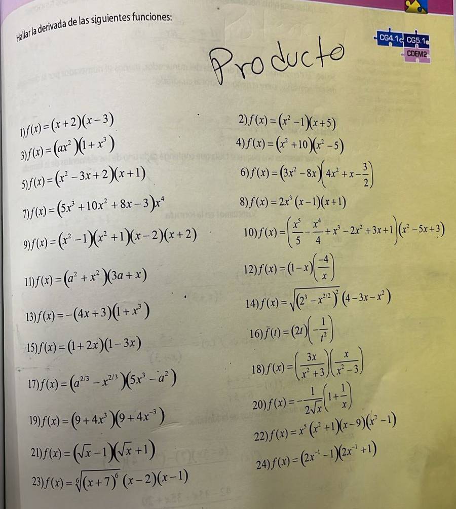 Hallar la derivada de las siguientes funciones:
CG4.1 CG5.1
CDEM2
D f(x)=(x+2)(x-3)
2) f(x)=(x^2-1)(x+5)
3) f(x)=(ax^2)(1+x^3)
4) f(x)=(x^2+10)(x^2-5)
5) f(x)=(x^2-3x+2)(x+1)
6 f(x)=(3x^2-8x)(4x^2+x- 3/2 )
1 f(x)=(5x^3+10x^2+8x-3)x^4
8) f(x)=2x^3(x-1)(x+1)
f(x)=(x^2-1)(x^2+1)(x-2)(x+2) 10) f(x)=( x^5/5 - x^4/4 +x^3-2x^2+3x+1)(x^2-5x+3)
11). f(x)=(a^2+x^2)(3a+x)
12) f(x)=(1-x)( (-4)/x )
14)
13). f(x)=-(4x+3)(1+x^3) f(x)=sqrt((2^3-x^(2/2))^2)(4-3x-x^2)
15) f(x)=(1+2x)(1-3x)
16 f(t)=(2t)(- 1/t^2 )
17) f(x)=(a^(2/3)-x^(2/3))(5x^3-a^2)
18) f(x)=( 3x/x^2+3 )( x/x^2-3 )
19) f(x)=(9+4x^3)(9+4x^(-3))
20) f(x)=- 1/2sqrt(x) (1+ 1/x )
22). f(x)=x^5(x^2+1)(x-9)(x^2-1)
21 f(x)=(sqrt(x)-1)(sqrt(x)+1) f(x)=(2x^(-1)-1)(2x^(-1)+1)
24)
23) f(x)=sqrt[6]((x+7)^6)(x-2)(x-1)