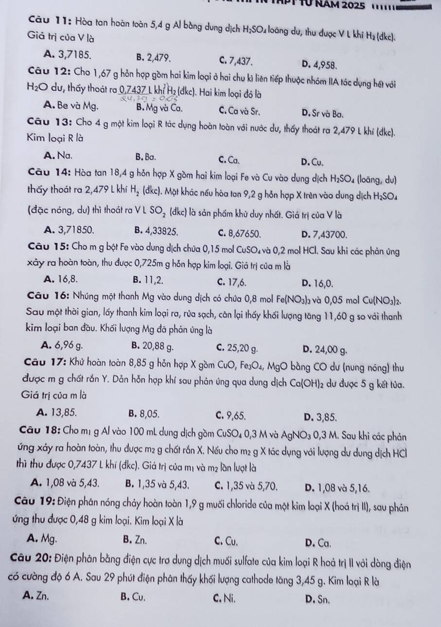 PT Từ NAM 2025   
Câu 11: Hòa tan hoàn toàn 5,4 g Al bằng dung dịch H_2SO_4 loàng dư, thu được V L khi H_2
Giả trị của V là (dkc).
A. 3,7185. B. 2,479. C. 7,437. D. 4,958.
Câu 12: Cho 1,67 g hỗn hợp gồm hai kim loại ở hai chu kì liên tiếp thuộc nhóm IA tác dụng hết với
H_2O du, thấy thoát ra  0,7437 L khỉ H₂ (đkc). Hai kim loại đó là
A. Be và Mg. B. Mg và Ca. C. Ca và Sr. D. Sr và Ba.
Câu 13: Cho 4 g một kim loại R tác dụng hoàn toàn với nước dư, thấy thoát ra 2,479 L khí (đkc).
Kim loại R là
A. Na. B. Ba. C. Ca、 D. Cu.
Câu 14: Hòa tan 18,4 g hỗn hợp X gồm hai kim loại Fe và Cu vào dung dịch H_2SO_4 (loāng, du)
thấy thoát ra 2,479 L khí H_2 (đkc). Mặt khác nếu hòa tan 9,2 g hỗn hợp X trên vào dung dịch H_2SO_4
(đặc nóng, dư) thì thoát ra V L SO_2 (đkc) là sản phẩm khử duy nhất. Giá trị của V là
A. 3,71850. B. 4,33825. C. 8,67650. D. 7,43700.
Câu 15: Cho m g bột Fe vào dung dịch chứa 0,15 mol CuSC 0 và 0,2 mol HCl. Sau khi các phản ứng
xảy ra hoàn toàn, thu được 0,725m g hỗn hợp kim loại. Giá trị của m là
A. 16,8. B. 11,2. C. 17,6. D. 16,0.
Câu 16: Nhúng một thanh Mg vào dung dịch có chứa 0,8 mol Fe(NO_3)_3 và 0,05 mol Cu(NO₃)₂.
Sau một thời gian, lấy thanh kim loại ra, rửa sạch, cân lại thấy khối lượng tăng 11,60 g so với thanh
kim loại ban đầu. Khối lượng Mg đã phản ứng là
A. 6,96 g. B. 20,88 g. C. 25,20 g. D. 24,00 g.
Câu 17: Khứ hoàn toàn 8,85 g hỗn hợp X gồm CuO,Fe_3O_4, M_C gO bằng CO dư (nung nóng) thu
được m g chất rắn Y. Dản hỗn hợp khí sau phản ứng qua dung dịch Ca(OH)_2 2 dư được 5 g kết tủa.
Giá trị của m là
A. 13,85. B. 8,05. C. 9,65. D. 3,85.
Câu 18: Cho mị g Al vào 100 mL dung dịch gồm CuSO4 0,3 M và AgNO_3 0,3 M. Sau khi các phản
ứng xảy ra hoàn toàn, thu được m2 g chất rắn X. Nếu cho m2 g X tác dụng với lượng dư dung dịch HCl
thì thu được 0,7437 L khí (đkc). Giá trị của mị và m² lần lượt là
A. 1,08 và 5,43. B. 1,35 và 5,43. C. 1,35 và 5,70. D. 1,08 và 5,16.
Câu 19: Điện phân nóng chảy hoàn toàn 1,9 g muối chloride của một kim loại X (hoá trị II), sau phản
ứng thu được 0,48 g kim loại. Kim loại X là
A. Mg. B. Zn. C. Cu. D. Ca.
Câu 20: Điện phân bằng điện cực trơ dung dịch muối sulfate của kim loại R hoá trị II với dòng điện
có cường độ 6 A. Sau 29 phút điện phân thấy khối lượng cathode tăng 3,45 g. Kim loại R là
A. Zn. B. Cu. C. Ni. D. Sn.