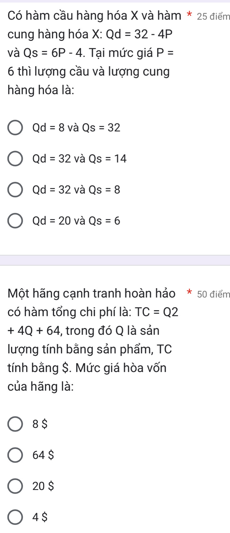 Có hàm cầu hàng hóa X và hàm * 25 điểm
cung hàng hóa X : Qd=32-4P
và Qs=6P-4. Tại mức giá P=
6 thì lượng cầu và lượng cung
hàng hóa là:
Qd=8 và Qs=32
Qd=32 và Qs=14
Qd=32 và Qs=8
Qd=20 và Qs=6
Một hãng cạnh tranh hoàn hảo * 50 điểm
có hàm tổng chi phí là: TC=Q2
+4Q+64 ,, trong đó Q là sản
lượng tính bằng sản phẩm, TC
tính bằng $. Mức giá hòa vốn
của hãng là:
8 $
64 $
20 $
4 $