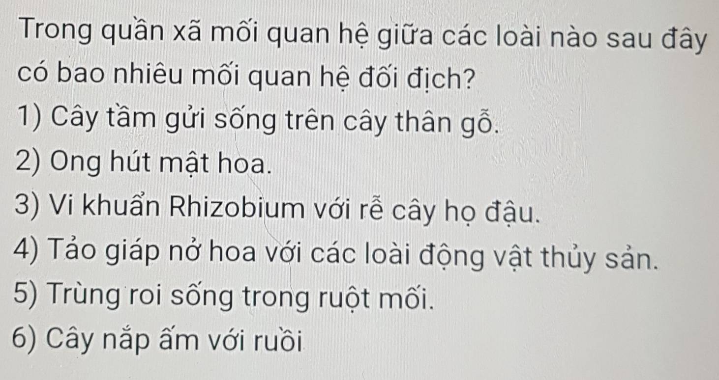 Trong quần xã mối quan hệ giữa các loài nào sau đây
có bao nhiêu mối quan hệ đối địch?
1) Cây tầm gửi sống trên cây thân gỗ.
2) Ong hút mật hoa.
3) Vi khuẩn Rhizobium với rễ cây họ đậu.
4) Tảo giáp nở hoa với các loài động vật thủy sản.
5) Trùng roi sống trong ruột mối.
6) Cây nắp ấm với ruồi