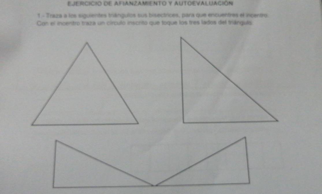 EJERCICIO DE AFIANZAMIENTO Y AUTOEVALUACIÓN 
1 - Traza a los siguientes triángulos sus bisectrices, para que encuentres el incentro: 
Con el inoertro traza un círculo inscrito que toque los tres lados del triángulo