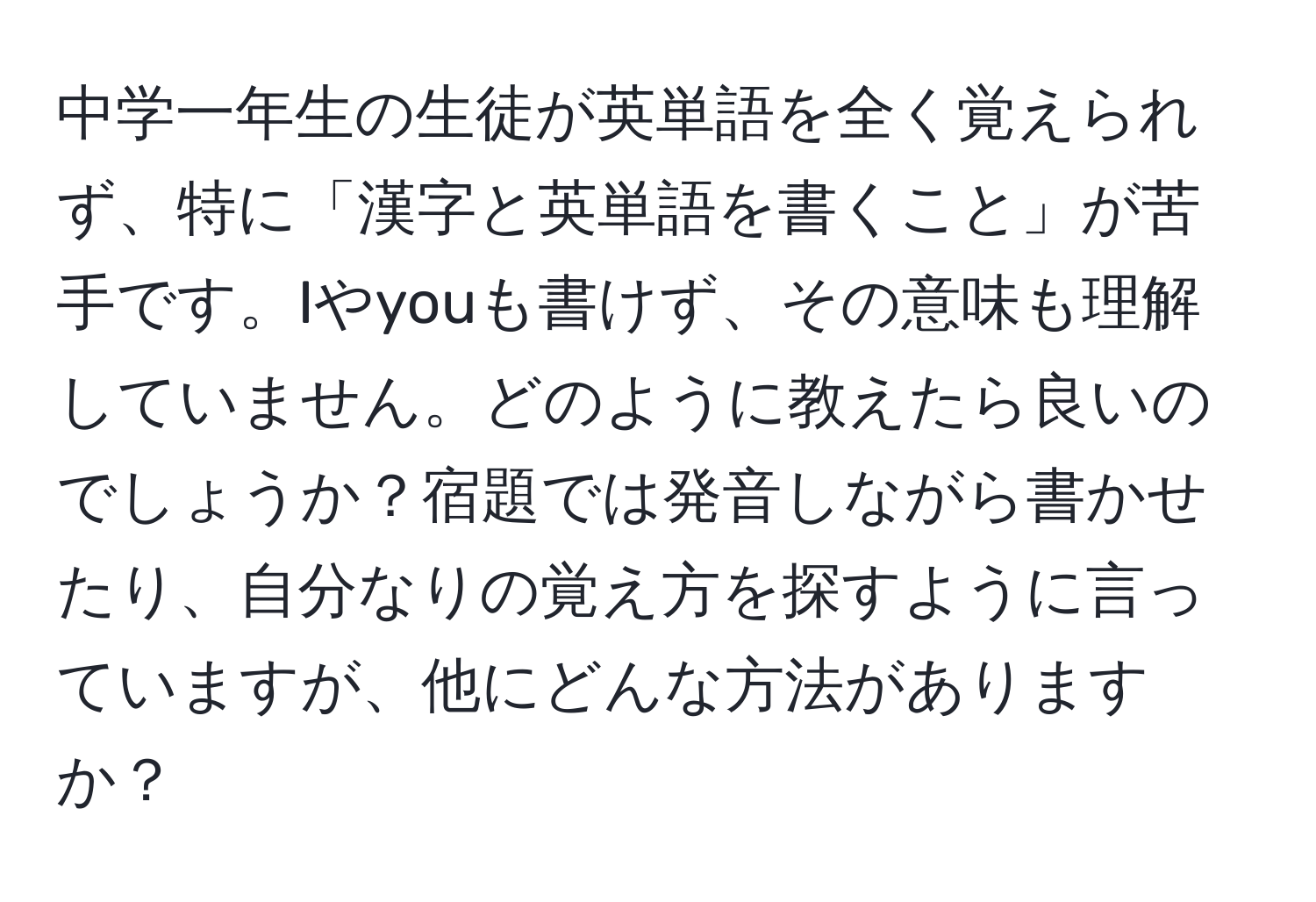 中学一年生の生徒が英単語を全く覚えられず、特に「漢字と英単語を書くこと」が苦手です。Iやyouも書けず、その意味も理解していません。どのように教えたら良いのでしょうか？宿題では発音しながら書かせたり、自分なりの覚え方を探すように言っていますが、他にどんな方法がありますか？