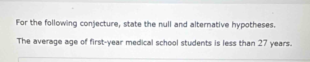 For the following conjecture, state the null and alternative hypotheses. 
The average age of first- year medical school students is less than 27 years.