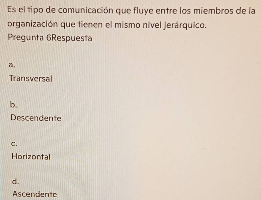 Es el tipo de comunicación que fluye entre los miembros de la
organización que tienen el mismo nivel jerárquico.
Pregunta 6Respuesta
a.
Transversal
b.
Descendente
C.
Horizontal
d.
Ascendente