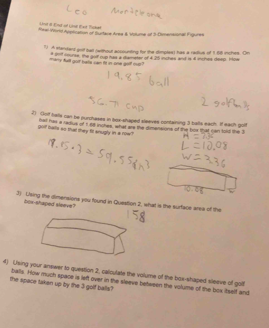 End of Unit Exit Ticket 
Real-World Application of Surface Area & Volume of 3 -Dimensional Figures 
1) A standard golf ball (without accounting for the dimples) has a radius of 1.68 inches. On 
a golf course, the golf cup has a diameter of 4.25 inches and is 4 inches deep. How 
many full golf balls can fit in one golf cup? 
2) Golf balls can be purchases in box-shaped sleeves containing 3 balls each. If each golf 
ball has a radius of 1.68 inches, what are the dimensions of the box that can told the 3
golf balls so that they fit snugly in a row? 
3) Using the dimensions you found in Question 2, what is the surface area of the 
box-shaped sleeve? 
4) Using your answer to question 2, calculate the volume of the box-shaped sleeve of golf 
balls. How much space is left over in the sleeve between the volume of the box itself and 
the space taken up by the 3 golf balls?