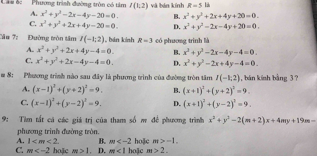 Cầu 6:  Phương trình đường tròn có tâm I(1;2) và bán kính R=5 là
A. x^2+y^2-2x-4y-20=0.
B. x^2+y^2+2x+4y+20=0.
C. x^2+y^2+2x+4y-20=0.
D. x^2+y^2-2x-4y+20=0.
Câu 7: Đường tròn tâm I(-1;2) , bán kính R=3 có phương trình là
A. x^2+y^2+2x+4y-4=0.
B. x^2+y^2-2x-4y-4=0.
C. x^2+y^2+2x-4y-4=0.
D. x^2+y^2-2x+4y-4=0.
Ấu 8: Phương trình nào sau đây là phương trình của đường tròn tâm I(-1;2) , bán kính bằng 3 ?
A. (x-1)^2+(y+2)^2=9. B. (x+1)^2+(y+2)^2=9.
C. (x-1)^2+(y-2)^2=9. (x+1)^2+(y-2)^2=9.
D.
9: Tìm tất cả các giá trị của tham số m để phương trình x^2+y^2-2(m+2)x+4my+19m-
phương trình đường tròn.
A. 1 B. m hoặc m>-1.
C. m hoặc m>1. D. m<1</tex> hoặc m>2.