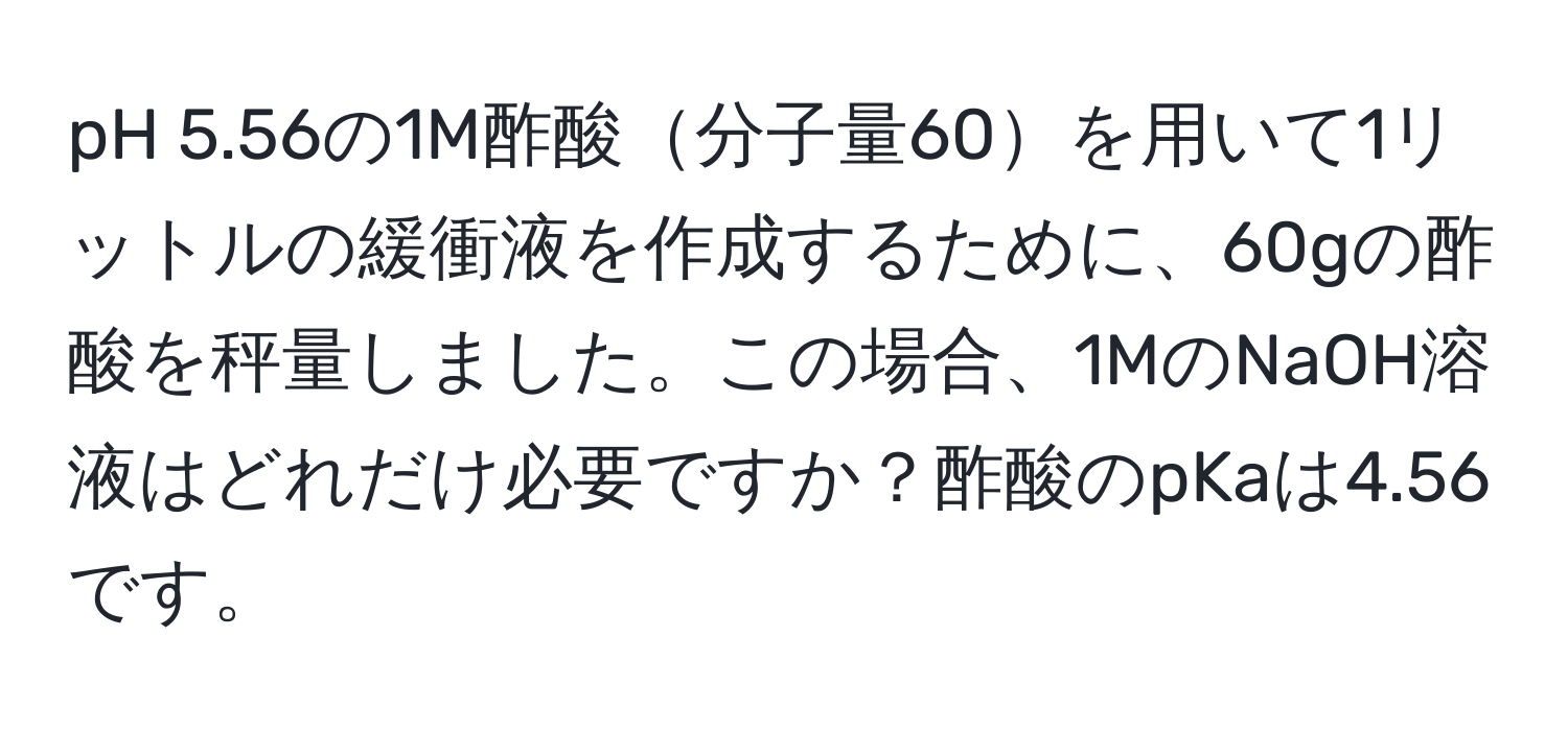 pH 5.56の1M酢酸分子量60を用いて1リットルの緩衝液を作成するために、60gの酢酸を秤量しました。この場合、1MのNaOH溶液はどれだけ必要ですか？酢酸のpKaは4.56です。