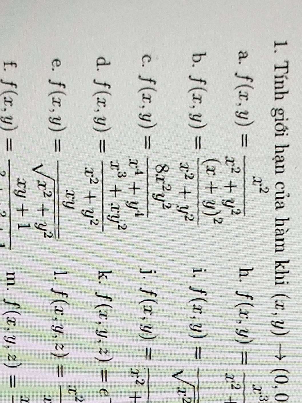 Tính giới hạn của hàm khi (x,y)to (0,0
a. f(x,y)= x^2/x^2+y^2  f(x,y)= x^3/x^2+ 
h. 
b. f(x,y)=frac (x+y)^2x^2+y^2
i. f(x,y)= □ /sqrt(x^2) 
j. 
c. f(x,y)= 8x^2y^2/x^4+y^4  f(x,y)=frac x^2+
k. 
d. f(x,y)= (x^3+xy^2)/x^2+y^2  f(x,y,z)=e^-
e. f(x,y)= xy/sqrt(x^2+y^2) 
1. f(x,y,z)= x^2/x 
f. f(x,y)= (xy+1)/2  f(x,y,z)= □°
m.