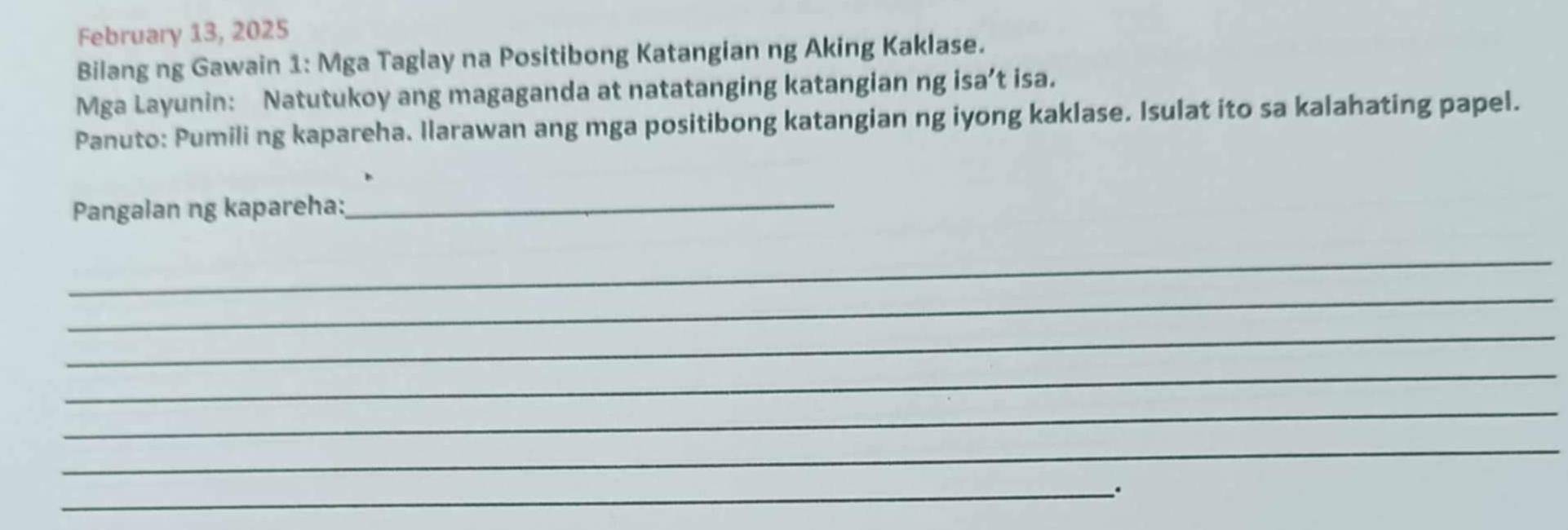 February 13, 2025 
Bilang ng Gawain 1: Mga Taglay na Positibong Katangian ng Aking Kaklase. 
Mga Layunin: Natutukoy ang magaganda at natatanging katangian ng isa’t isa. 
Panuto: Pumiling kapareha. Ilarawan ang mga positibong katangian ng iyong kaklase. Isulat ito sa kalahating papel. 
Pangalan ng kapareha: 
_ 
_ 
_ 
_ 
_ 
_ 
_ 
_、.