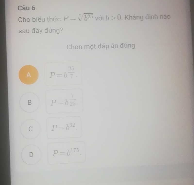 Cho biểu thức P=sqrt[7](b^(25)) với b>0. Khẳng định nào
sau đây đúng?
Chọn một đáp án đúng
A P=b^(frac 25)7.
B P=b^(frac 7)25.
C P=b^(32).
D P=b^(175).