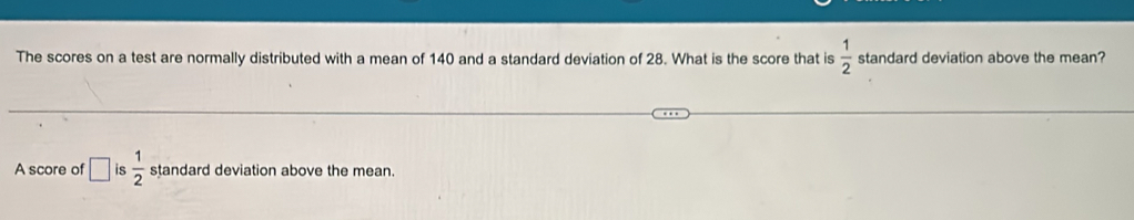 The scores on a test are normally distributed with a mean of 140 and a standard deviation of 28. What is the score that is  1/2  standard deviation above the mean? 
A score of □ is  1/2  standard deviation above the mean.