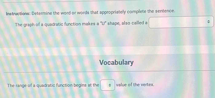 Instructions: Determine the word or words that appropriately complete the sentence. 
The graph of a quadratic function makes a "U” shape, also called a^ 
Vocabulary 
The range of a quadratic function begins at the value of the vertex.