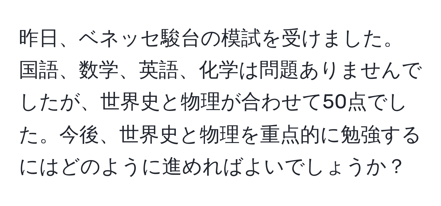 昨日、ベネッセ駿台の模試を受けました。国語、数学、英語、化学は問題ありませんでしたが、世界史と物理が合わせて50点でした。今後、世界史と物理を重点的に勉強するにはどのように進めればよいでしょうか？