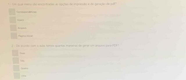 Em qual menu são encontradas as opções de impressão e de geração de pdf?
Correspondências
Insent
Arquivo
Página inicial
2 - De acordo com a aula, temos quantas maneiras de gerar um arquivo para PDF?
Duas
Três
Quatro
Urn s