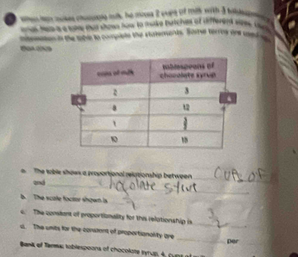 wte ien moses chacige mils he moss 2 cuns of mis with 3 tildeapes 
anes Here is a tabe that shows how to frake batches of differerd sizes. the 
misemates is the toble to compiete the statements. Some terres on uedss 
The table shows a proportional relationship between 
and_ 
_ 
_ 
b. The scate factor shown is_ 
_ 
c. The constant of proportionality for this relationship is_ 
_ 
d The units for the constant of proportianality are 
per 
Bani of Terms; toblespoons of chocolate Byrup, 4, cups of