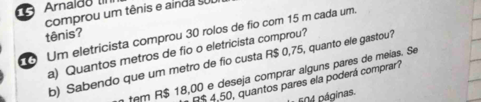 Arnaldo 
comprou um tênis e ainda suI 
Um eletricista comprou 30 rolos de fio com 15 m cada um. tênis? 
a) Quantos metros de fio o eletricista comprou? 
b) Sabendo que um metro de fio custa R$ 0,75, quanto ele gastou? 
tem R$ 18,00 e deseja comprar alguns pares de meias. Se
R$ 4,50, quantos pares ela poderá comprar? 
604 páginas.