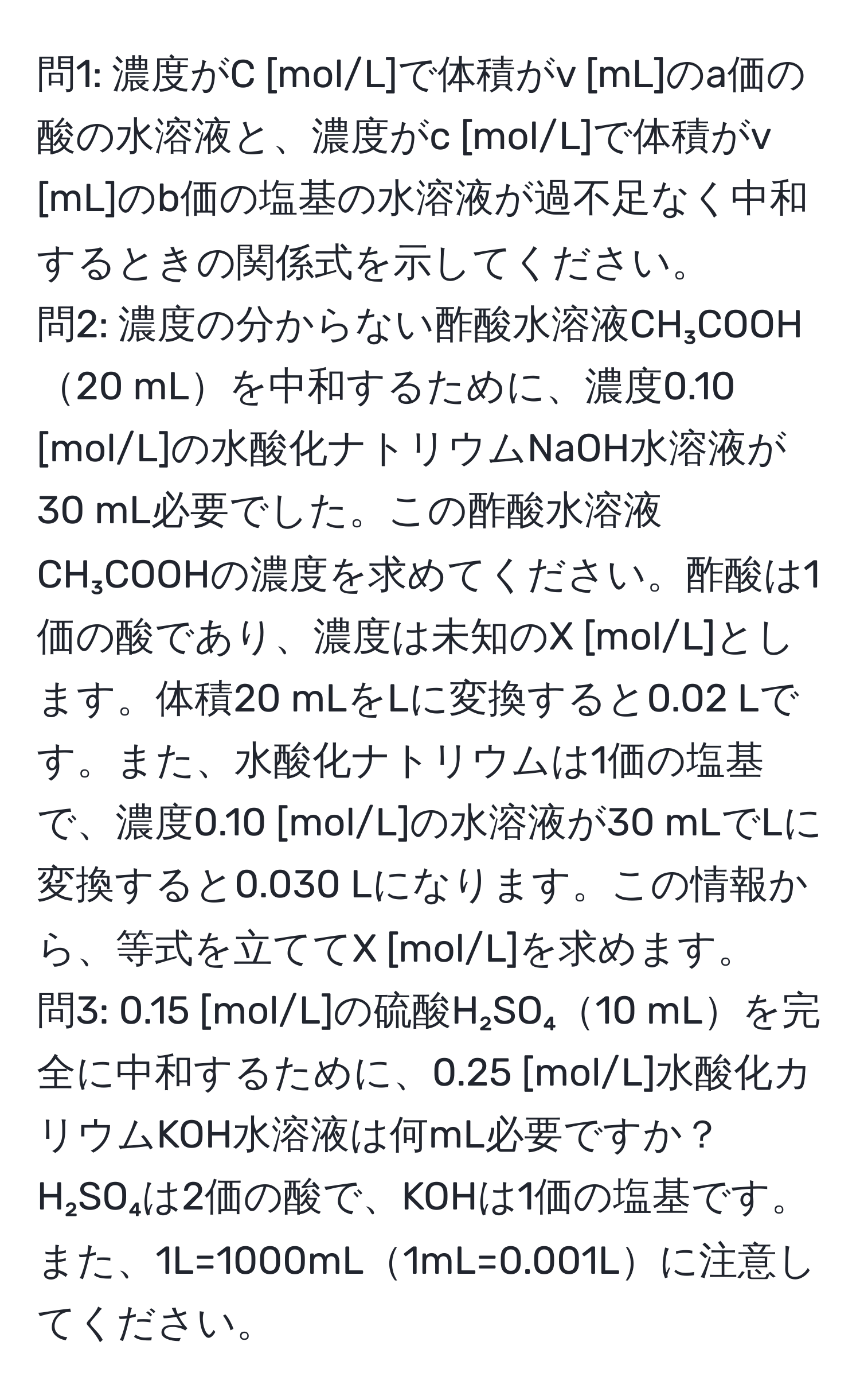 問1: 濃度がC [mol/L]で体積がv [mL]のa価の酸の水溶液と、濃度がc [mol/L]で体積がv [mL]のb価の塩基の水溶液が過不足なく中和するときの関係式を示してください。  
問2: 濃度の分からない酢酸水溶液CH₃COOH20 mLを中和するために、濃度0.10 [mol/L]の水酸化ナトリウムNaOH水溶液が30 mL必要でした。この酢酸水溶液CH₃COOHの濃度を求めてください。酢酸は1価の酸であり、濃度は未知のX [mol/L]とします。体積20 mLをLに変換すると0.02 Lです。また、水酸化ナトリウムは1価の塩基で、濃度0.10 [mol/L]の水溶液が30 mLでLに変換すると0.030 Lになります。この情報から、等式を立ててX [mol/L]を求めます。  
問3: 0.15 [mol/L]の硫酸H₂SO₄10 mLを完全に中和するために、0.25 [mol/L]水酸化カリウムKOH水溶液は何mL必要ですか？H₂SO₄は2価の酸で、KOHは1価の塩基です。また、1L=1000mL1mL=0.001Lに注意してください。