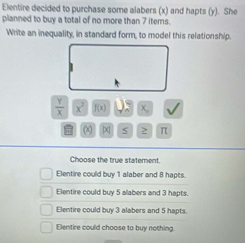 Elentire decided to purchase some alabers (x) and hapts (y). She
planned to buy a total of no more than 7 items.
Write an inequality, in standard form, to model this relationship.
 Y/X  x^2 f(x) X_n
11 |X| S 2 π
Choose the true statement.
Elentire could buy 1 alaber and 8 hapts.
Elentire could buy 5 alabers and 3 hapts.
Elentire could buy 3 alabers and 5 hapts.
Elentire could choose to buy nothing.