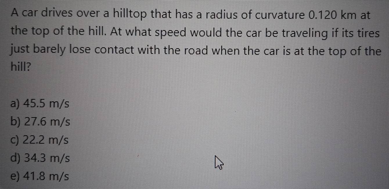 A car drives over a hilltop that has a radius of curvature 0.120 km at
the top of the hill. At what speed would the car be traveling if its tires
just barely lose contact with the road when the car is at the top of the
hill?
a) 45.5 m/s
b) 27.6 m/s
c) 22.2 m/s
d) 34.3 m/s
e) 41.8 m/s