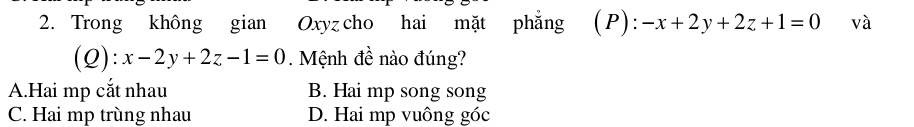 Trong không gian Oxyz cho hai mặt phẳng (P): -x+2y+2z+1=0 và
(Q ):x-2y+2z-1=0 Mệnh đề nào đúng?
A.Hai mp cắt nhau B. Hai mp song song
C. Hai mp trùng nhau D. Hai mp vuông góc