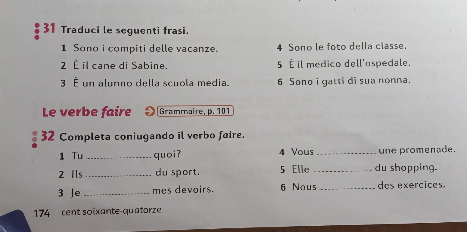 Traduci le seguenti frasi. 
1 Sono i compiti delle vacanze. 4 Sono le foto della classe. 
2 È il cane di Sabine. 5 È il medico dell'ospedale. 
3 È un alunno della scuola media. 6 Sono i gatti di sua nonna. 
Le verbe faire Grammaire, p. 101
32 Completa coniugando il verbo faire. 
1 Tu _quoi? 4 Vous_ une promenade. 
2 Ils _du sport. 
5 Elle _du shopping. 
3 Je _mes devoirs. 6 Nous_ 
des exercices. 
174 cent soixante-quatorze