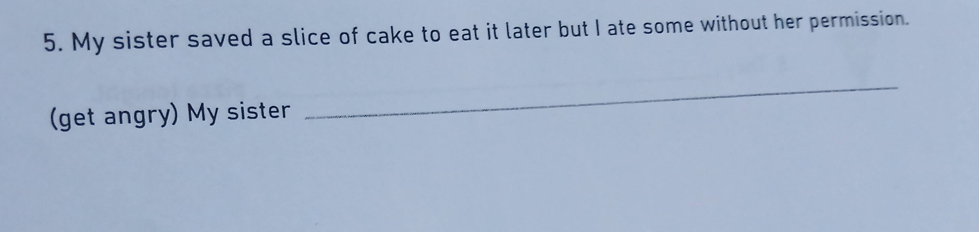 My sister saved a slice of cake to eat it later but I ate some without her permission. 
(get angry) My sister 
_