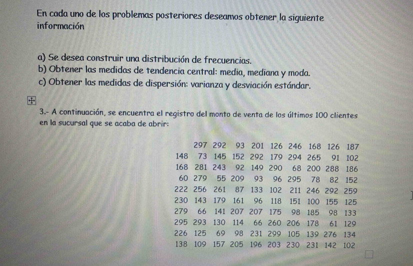 En cada uno de los problemas posteriores deseamos obtener la siguiente 
información 
a) Se desea construir una distribución de frecuencias. 
b) Obtener las medidas de tendencia central: media, mediana y moda. 
c) Obtener las medidas de dispersión: varianza y desviación estándar. 
3.- A continuación, se encuentra el registro del monto de venta de los últimos 100 clientes 
en la sucursal que se acaba de abrir:
297 292 93 201 126 246 168 126 187
148 73 145 152 292 179 294 265 91 102
168 281 243 92 149 290 68 200 288 186
60 279 55 209 93 96 295 78 82 152
222 256 261 87 133 102 211 246 292 259
230 143 179 161 96 118 151 100 155 125
279 66 141 207 207 175 98 185 98 133
295 293 130 114 66 260 206 178 61 129
226 125 69 98 231 299 105 139 276 134
138 109 157 205 196 203 230 231 142 102