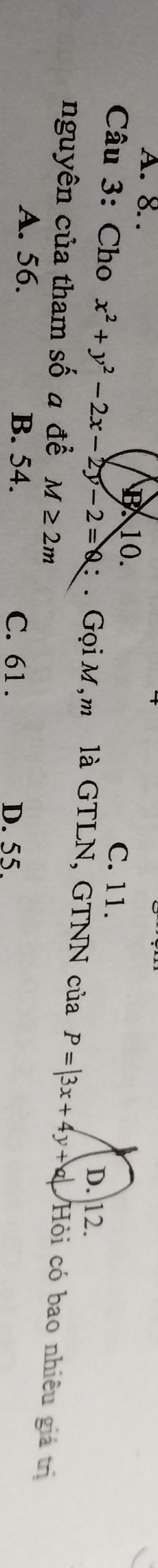 A. 8. . 10. C. 11. D. 12.
Câu 3: Cho x^2+y^2-2x-2y-2=0 : . Gọi M,m là GTLN, GTNN của P=|3x+4y+a| Hỏi có bao nhiêu giá trị
nguyên của tham số a đề M≥ 2m
A. 56. B. 54. C. 61. D. 55.