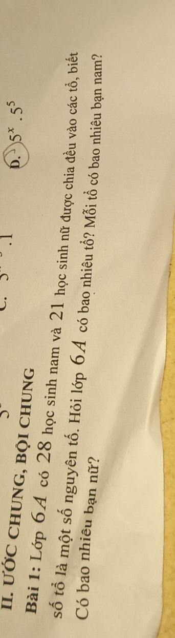 .1
b. 5^x.5^5
II. ƯỚC CHUNG, BQI CHUNG
Bài 1: Lớp 64 có 28 học sinh nam và 21 học sinh nữ được chia đều vào các tổ, biết
số tổ là một số nguyên tố. Hỏi lớp 6A có bao nhiêu tổ? Mỗi tổ có bao nhiêu bạn nam?
Có bao nhiêu bạn nữ?