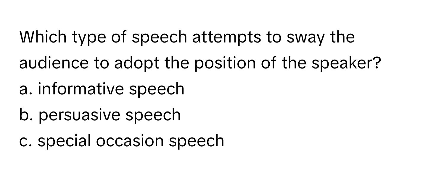 Which type of speech attempts to sway the audience to adopt the position of the speaker? 
a. informative speech
b. persuasive speech
c. special occasion speech