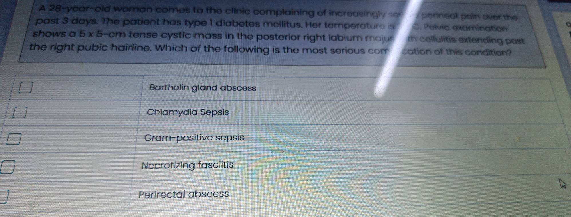 A 28-year-old woman comes to the clinic complaining of increasingly so perineal pain over the
C
past 3 days. The patient has type 1 diabetes mellitus. Her temperature is C. Pelvic examination
shows a 5* 5 -cm tense cystic mass in the posterior right labium majus rh cellulitis extending past
the right pubic hairline. Which of the following is the most serious com cation of this condition?
Bartholin gland abscess
Chlamydia Sepsis
Gram-positive sepsis
Necrotizing fasciitis
Perirectal abscess