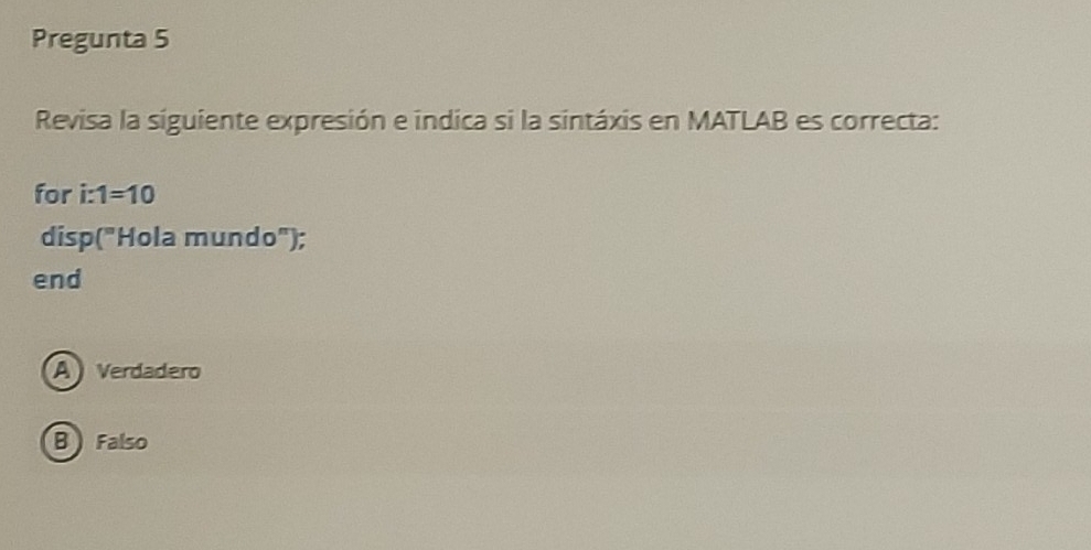 Pregunta 5
Revisa la siguiente expresión e indica si la sintáxis en MATLAB es correcta:
for i:1=10
disp("Hola mundo");
end
A Verdadero
B Falso