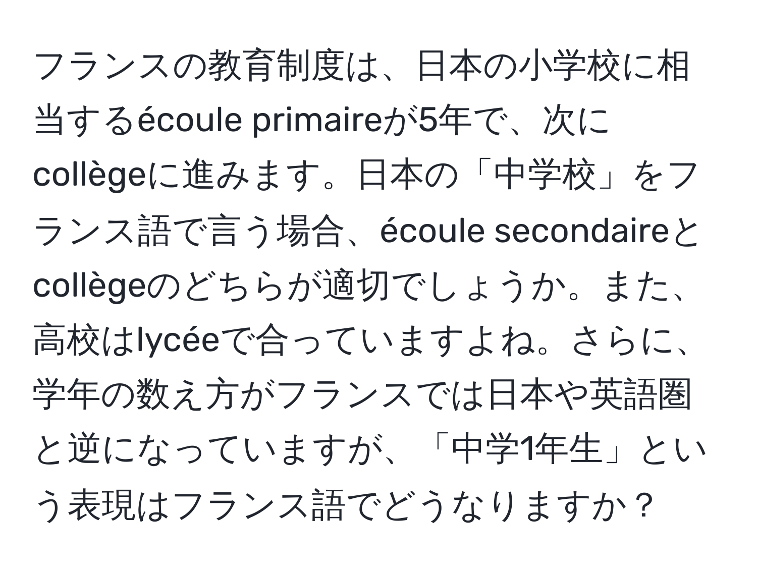 フランスの教育制度は、日本の小学校に相当するécoule primaireが5年で、次にcollègeに進みます。日本の「中学校」をフランス語で言う場合、écoule secondaireとcollègeのどちらが適切でしょうか。また、高校はlycéeで合っていますよね。さらに、学年の数え方がフランスでは日本や英語圏と逆になっていますが、「中学1年生」という表現はフランス語でどうなりますか？