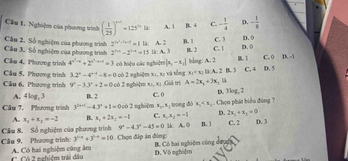 Nghiệm của phương trình ( 1/25 )^x+1=125^(2x)1dx: A. 1 B. 4 C. - 1/4  D. - 1/8 
Câu 2. Số nghiệm của phương trình 2^(2x^2)-7x+5=1 《 A. 2 B. 1 D. 0
Câu 3. Số nghiệm của phương trình 2^(2+1)-2^(2-x)=15 là: A. 3 B. 2 C. 1 C. 3 D. 0
Câu 4. Phương trình 4^(x^2)-x+2^(x^2)-x+1=3 có hiệu các nghiệm |x_1-x_2| bằng: A. 2 B. 1 C. 0 D. -1
Câu 5. Phương trình 3.2^x-4^(x-4)-8=0 có 2 nghiệm x₁, xị và tổng x_1+x_2 B:A,2 B. C. 4 D. 5
Câu 6, Phương trình 9^x-3.3^x+2=0 có 2 nghiệm x₁, x₂ .Giá trị A=2x_1+3x_2 là
A. 4log _23 B. 2 C. 0 D. 3log, 2
Câu 7. Phương trình 3^(2x+1)-4.3^x+1=0 có 2 nghiệm x_1,x_2 trong đó x_1 . Chọn phát biểu đúng ?
A. x_1+x_2=-2 B. x_1+2x_2=-1 C. x_1.x_2=-1 D. 2x_1+x_2=0
Câu 8. Số nghiệm của phương trình 9^x-4.3^x-45=0 là: A. 0 B. 1 C. 2 D. 3
Câu 9. Phương trinh: 3^(3-x)+3^(1-x)=10. Chọn đáp án đúng
A. Có hai nghiệm cũng âm B. Có hai nghiệm cùng dượợ
C. Có 2 nghiệm trải dâu D. Vô nghiệm