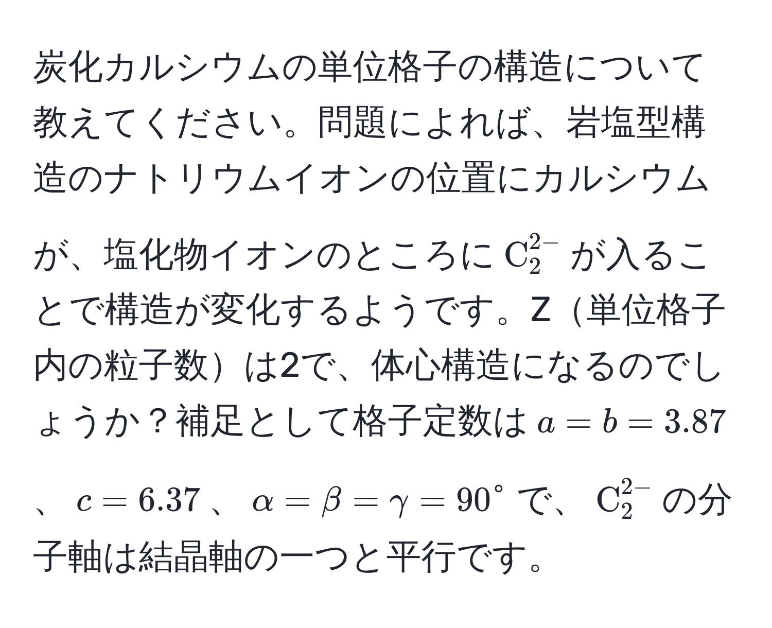 炭化カルシウムの単位格子の構造について教えてください。問題によれば、岩塩型構造のナトリウムイオンの位置にカルシウムが、塩化物イオンのところに$C_2^((2-)$が入ることで構造が変化するようです。Z単位格子内の粒子数は2で、体心構造になるのでしょうか？補足として格子定数は$a = b = 3.87$、$c = 6.37$、$alpha = beta = gamma = 90°$で、$C)_2^(2-)$の分子軸は結晶軸の一つと平行です。