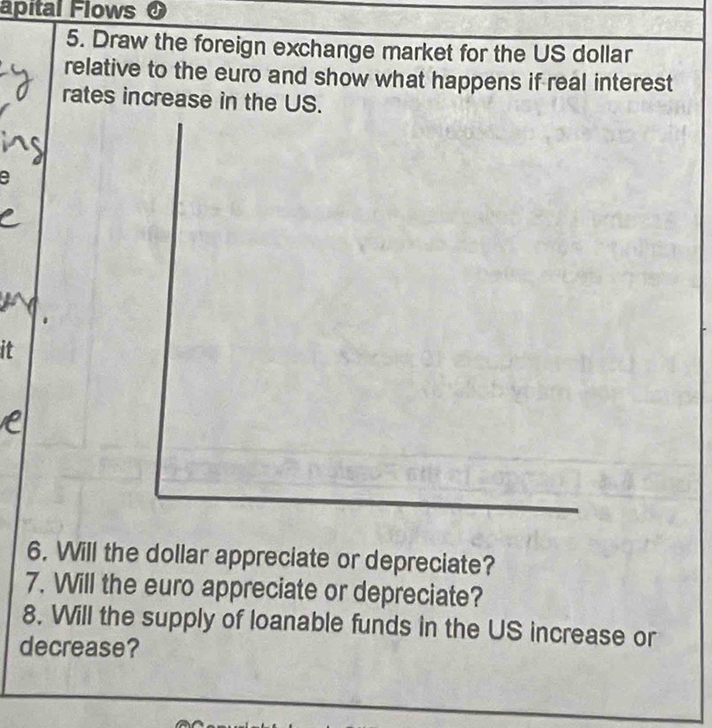 apital Flows 
5. Draw the foreign exchange market for the US dollar 
relative to the euro and show what happens if real interest 
rates increase in the US. 
a 
it 
6. Will the dollar appreciate or depreciate? 
7. Will the euro appreciate or depreciate? 
8. Will the supply of loanable funds in the US increase or 
decrease?