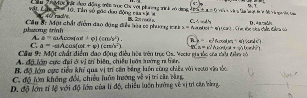 ⑪. C. φ. D. T.
Câu 7: Một vật dao động trên trục Ox với phương trình có dạng 40x+a=0voi* vi và a lần lượt là lí độ và gia tốc của
vật Lave^(2-) = 10. Tần số góc dao động của vật là. 40 rad/s. B. 2π rad/s. C. 4 rad/s. D. 4π rad/s.
Câu 8: Một chất điểm dao động điều hòa có phương trình x=Acos (omega t+varphi )(cm). Gia tốc của chất điểm có
phương trình
A. a=omega Acos (omega t+varphi )(cm/s^2).
B. a=-omega^2Acos (omega t+varphi )(cm/s^2).
C. a=-omega Acos (omega t+varphi )(cm/s^2).
D. a=omega^2Acos (omega t+varphi )(cm/s^2). 
Câu 9: Một chất điểm dao động điều hòa trên trục Ox. Vectơ gia tốc của chất điểm có
A. độ lớn cực đại ở vị trí biên, chiều luôn hướng ra biên.
B. độ lớn cực tiểu khi qua vị trí cân bằng luôn cùng chiều với vectơ vận tốc.
C. độ lớn không đổi, chiều luôn hướng về vị trí cân bằng.
D. độ lớn tỉ lệ với độ lớn của li độ, chiều luôn hướng về vị trí cân bằng.