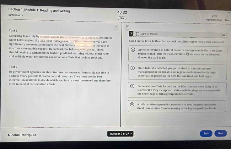 40:32 
779
Section 1, Module 1: Reading and Writing Mace
Directions
Hide Highlights I Moter
Text 1
7 Mark for Review
According to a study by a conservation group representing 11 tribal nations in the
Great Lakes region, the lake trout (namegos in the Of e laneuage) will have Based on the texts, both authors would most likely agree with which statement?
significantly worse outcomes over the next 50 year _es increase as
much as some models suggest. By contrast, the bald eagle (migizi in Ojibwe) A Agencies involved in natural-resource management in the Great Lakes
should be able to withstand the highest predicted warming without much harm region should focus their conservation Corts more on the lake trout
and so likely won't require the conservation efforts that the lake trout will. than on the bald eagle.
Text 2 B State, federal, and tribal groups involved in natural resource
management in the Great Lakes region should immediately begin
US government agencies involved in conservation are unfortunately not able to conservation programs for both the lake trout and bald eagle.
address every possible threat to natural resources. They must use the best
information available to decide which species are most threatened and therefore
most in need of conservation efforts. Conservation efforts focused on the lake trout are more likely to be
successful if they incorporate state and federal agency resources with 
the knowledge of tribal groups in those efforts.
A collaborative approach is necessary to keep temperatures in the
Great Lakes region from increasing to the highest predicted levels
Nicolas Rodriguez Question 7 of 27 ^ Back Next