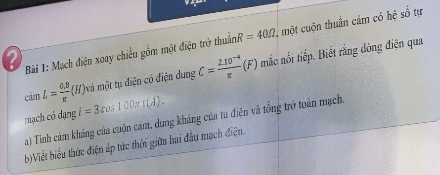 a Bài 1: Mạch điện xoay chiều gồm một điện trở thuần R=40Omega , một cuộn thuần cảm có hệ số tự 
và một tụ điện có điện dung C= (2.10^(-4))/π  (F) mắc nổi tiếp. Biết rằng dòng điện qua
camL= (0.8)/π  (H) i=3cos 100π t(A). 
mạch có dạng 
a) Tinh cảm kháng của cuộn cảm, dung kháng của tu điện và tổng trở toàn mạch. 
b)Viết biểu thức điện áp tức thời giữa hai đầu mạch điện.