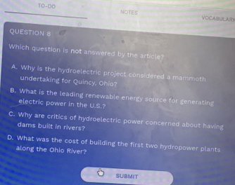 TO-DO NOTES VOCABULARY
QUESTION 8
Which question is not answered by the article?
A. Why is the hydroelectric project considered a mammoth
undertaking for Quincy, Ohio?
B. What is the leading renewable energy source for generating
electric power in the U.S.?
C. Why are critics of hydroelectric power concerned about having
dams built in rivers?
D. What was the cost of building the first two hydropower plants
along the Ohio River?
SUBMIT