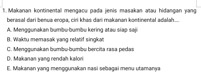 Makanan kontinental mengacu pada jenis masakan atau hidangan yang
berasal dari benua eropa, ciri khas dari makanan kontinental adalah....
A. Menggunakan bumbu-bumbu kering atau siap saji
B. Waktu memasak yang relatif singkat
C. Menggunakan bumbu-bumbu bercita rasa pedas
D. Makanan yang rendah kalori
E. Makanan yang menggunakan nasi sebagai menu utamanya