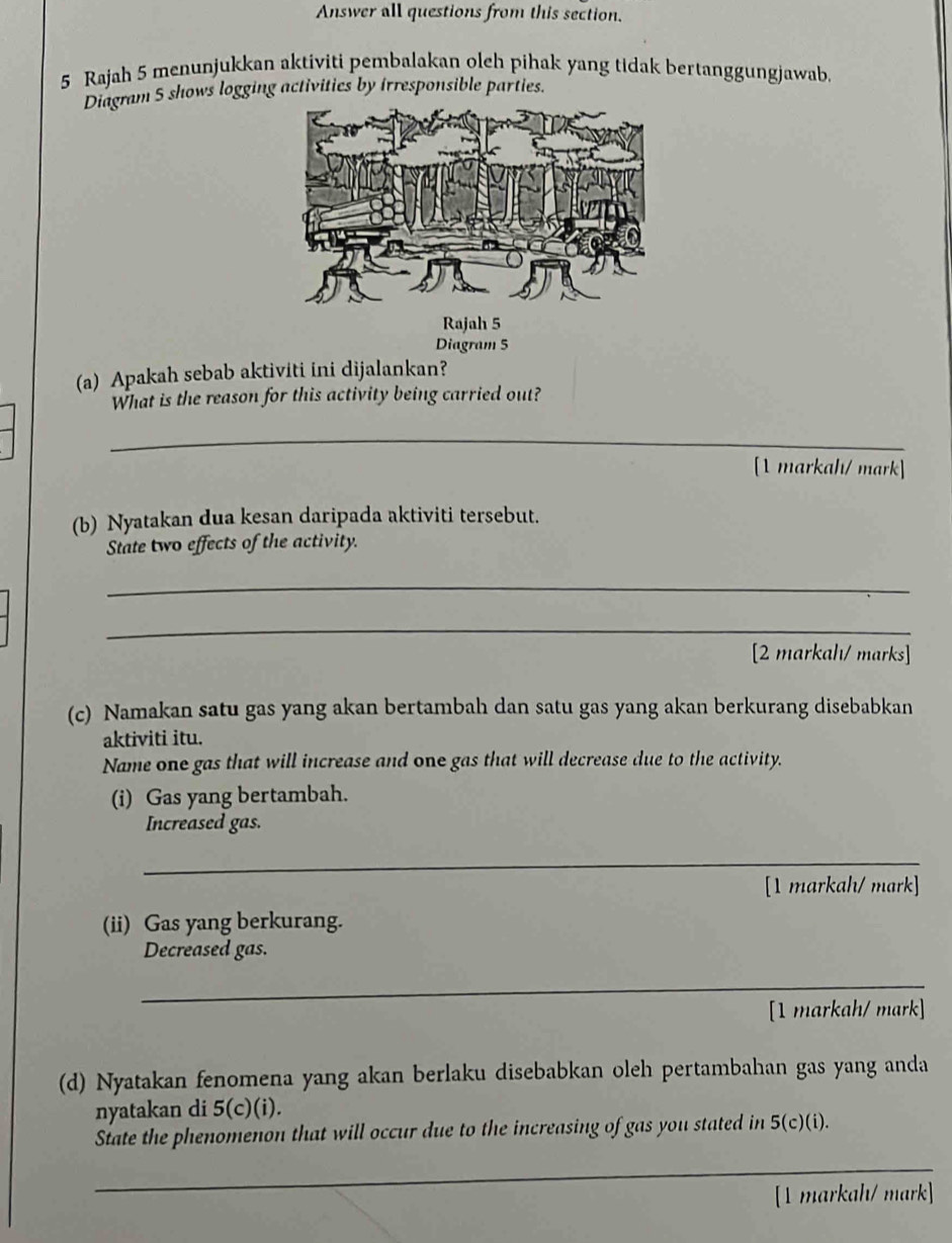 Answer all questions from this section. 
5 Rajah 5 menunjukkan aktiviti pembalakan oleh pihak yang tidak bertanggungjawab. 
Diagram 5 shows logging activities by irresponsible parties. 
Diagram 5 
(a) Apakah sebab aktiviti ini dijalankan? 
What is the reason for this activity being carried out? 
_ 
[1 markah/ mark] 
(b) Nyatakan dua kesan daripada aktiviti tersebut. 
State two effects of the activity. 
_ 
_ 
[2 markahı/ marks] 
(c) Namakan satu gas yang akan bertambah dan satu gas yang akan berkurang disebabkan 
aktiviti itu. 
Name one gas that will increase and one gas that will decrease due to the activity. 
(i) Gas yang bertambah. 
Increased gas. 
_ 
[1 markah/ mark] 
(ii) Gas yang berkurang. 
Decreased gas. 
_ 
[1 markah/ mark] 
(d) Nyatakan fenomena yang akan berlaku disebabkan oleh pertambahan gas yang anda 
nyatakan di 5(c)(i). 
State the phenomenon that will occur due to the increasing of gas you stated in 5 (c)(i). 
_ 
[1 markah/ mark]