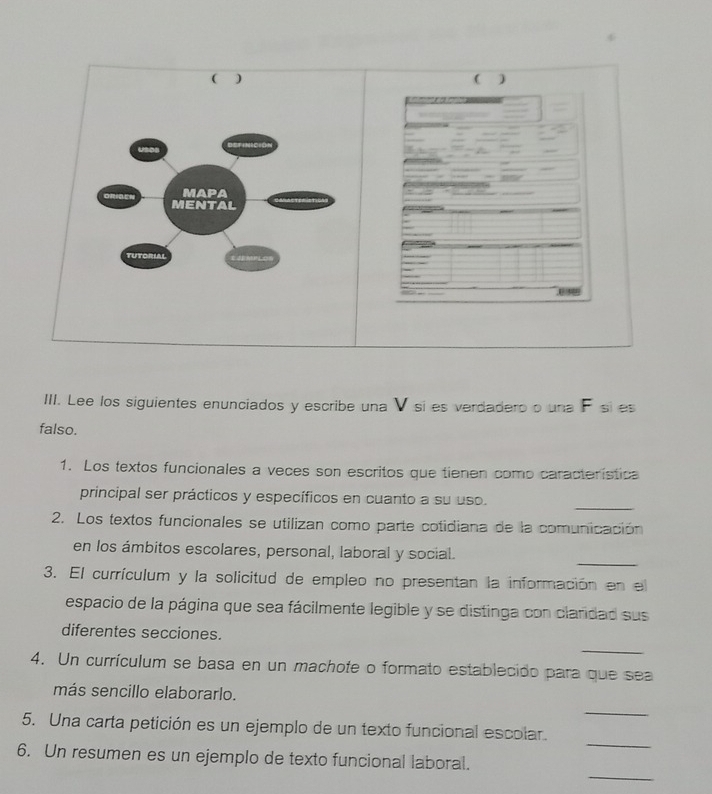 ( ) 
MAPA 
ORIGEN MENTAL 
TUTORIAL 
III. Lee los siguientes enunciados y escribe una V sí es verdadero o una F sí es 
falso. 
1. Los textos funcionales a veces son escritos que tienen como característica 
_ 
principal ser prácticos y específicos en cuanto a su uso. 
2. Los textos funcionales se utilizan como parte cotidiana de la comunicación 
_ 
en los ámbitos escolares, personal, laboral y social. 
3. El currículum y la solicitud de empleo no presentan la información en el 
espacio de la página que sea fácilmente legible y se distinga con clardad sus 
_ 
diferentes secciones. 
4. Un currículum se basa en un machote o formato establecido para que sea 
_ 
más sencillo elaborarlo. 
_ 
5. Una carta petición es un ejemplo de un texto funcional escolar. 
_ 
6. Un resumen es un ejemplo de texto funcional laboral.