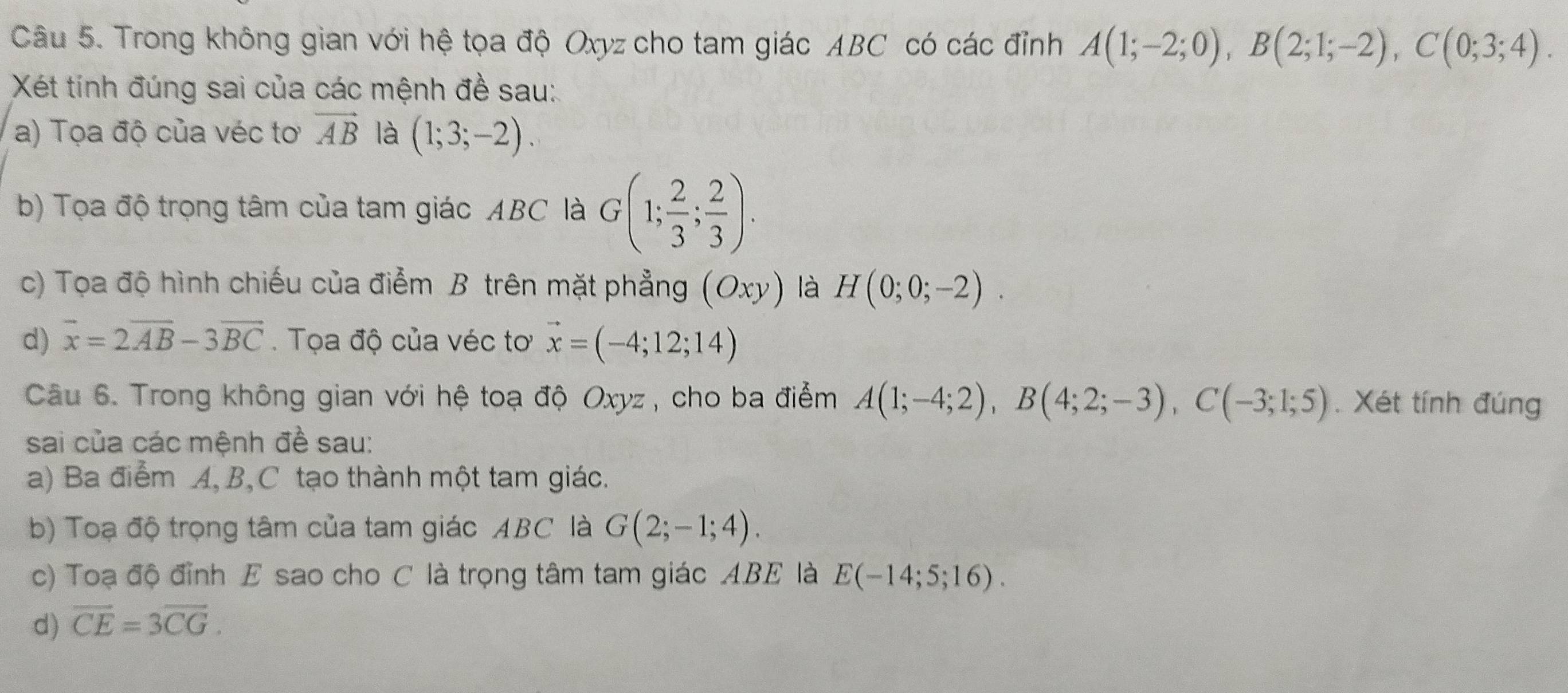 Trong không gian với hệ tọa độ Oxyz cho tam giác ABC có các đỉnh A(1;-2;0), B(2;1;-2), C(0;3;4). 
Xét tính đúng sai của các mệnh đề sau: 
a) Tọa độ của véc tơ vector AB là (1;3;-2). 
b) Tọa độ trọng tâm của tam giác ABC là G(1; 2/3 ; 2/3 ). 
c) Tọa độ hình chiếu của điểm B trên mặt phẳng (Oxy) là H(0;0;-2). 
d) overline x=2overline AB-3overline BC. Tọa độ của véc tơ vector x=(-4;12;14)
Câu 6. Trong không gian với hệ toạ độ Oxyz , cho ba điểm A(1;-4;2), B(4;2;-3), C(-3;1;5). Xét tính đúng 
sai của các mệnh đề sau: 
a) Ba điểm A, B, C tạo thành một tam giác. 
b) Toạ độ trọng tâm của tam giác ABC là G(2;-1;4). 
c) Toạ độ đỉnh E sao cho C là trọng tâm tam giác ABE là E(-14;5;16). 
d) overline CE=3overline CG.