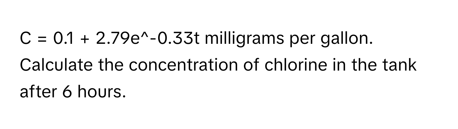 = 0.1 + 2.79e^-0.33t milligrams per gallon. Calculate the concentration of chlorine in the tank after 6 hours.