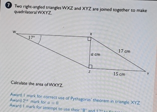 Two right-angled triangles WXZ and XYZ are joined together to make
quadrilateral WXYZ
Calcullate the area of WXYZ
Award I mark for correct use of Pythagoras' theorem in triangle XYZ
Award 2^(nd) mark for a=8
Award 1 mark for attempt to use their ''8'' and 17° to