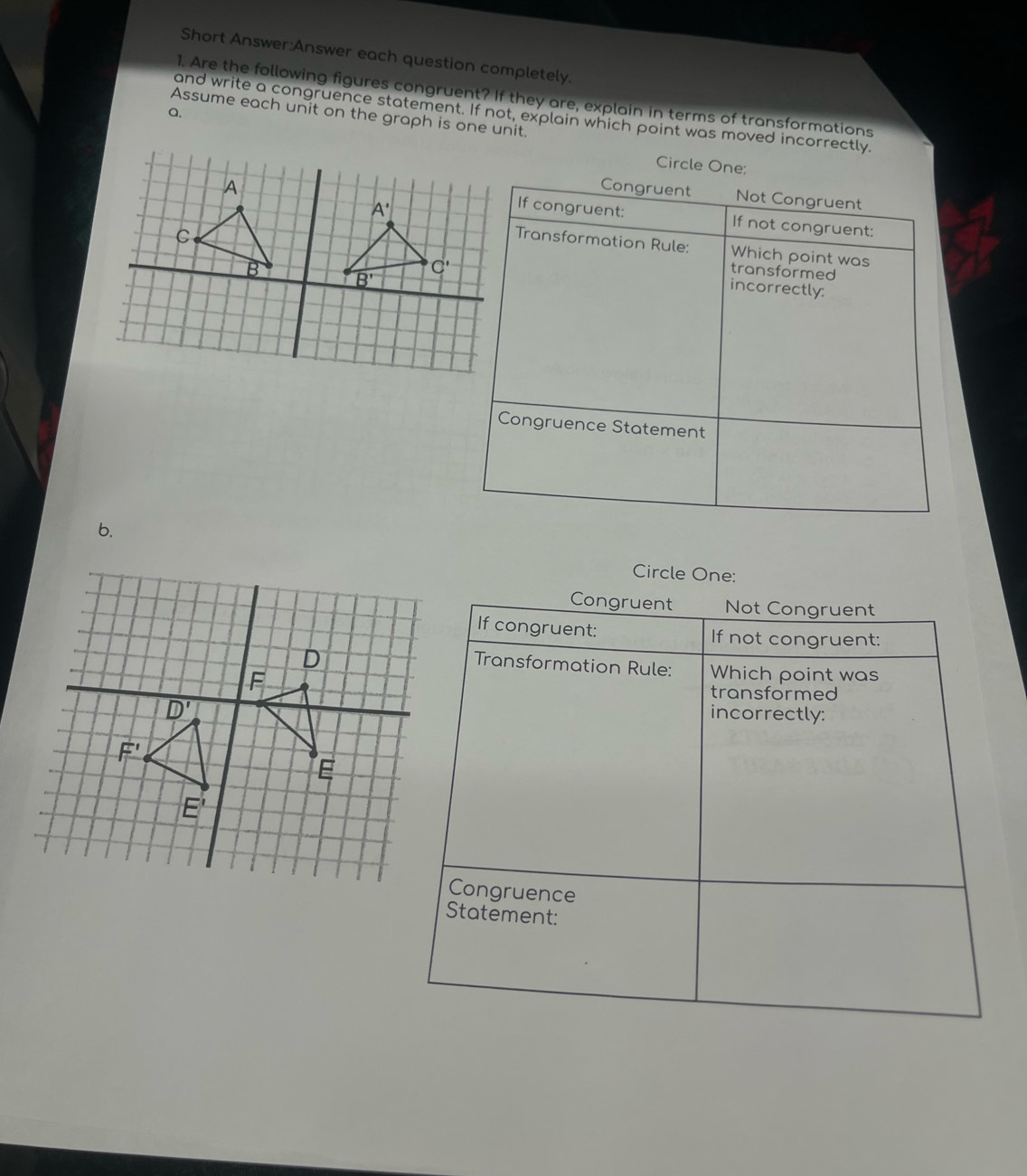 Short Answer:Answer each question completely.
1. Are the following figures congruent? If they are, explain in terms of transformations
a.
Assume each unit on the graph is one unit.
and write a congruence statement. If not, explain which point was moved incorrectly.
Circle One:
Congruent Not Congruent
If congruent: If not congruent:
Transformation Rule: Which point was
transformed
incorrectly:
Congruence Statement
b.
Circle One:
Congruent Not Congruent
If congruent: If not congruent:
Transformation Rule: Which point was
transformed
incorrectly:
Congruence
Statement: