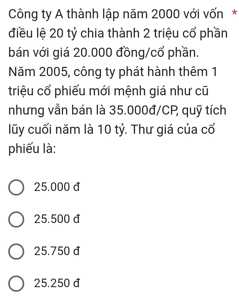 Công ty A thành lập năm 2000 với vốn*
điều lệ 20 tỷ chia thành 2 triệu cổ phần
bán với giá 20.000 đồng/cổ phần.
Năm 2005, công ty phát hành thêm 1
triệu cổ phiếu mới mệnh giá như cũ
nhưng vẫn bán là 35.000đ/CP quỹ tích
lũy cuối năm là 10 tỷ. Thư giá của cổ
phiếu là:
25.000 đ
25.500 đ
25.750 đ
25.250 đ